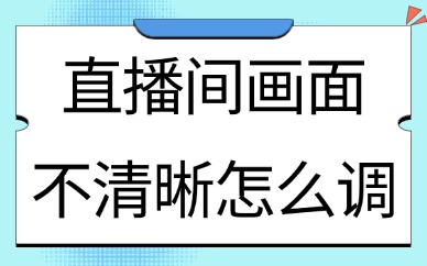 直播间画面不清晰怎么调？这里有解决方案！