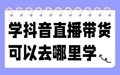 学抖音直播带货可以去哪里学