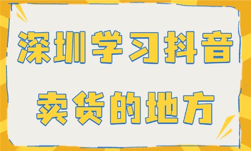 深圳哪里有学习抖音卖货的地方吗 - 美迪电商