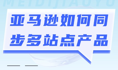亚马逊如何同步多站点产品?怎么操作? - 美迪电商