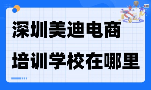 深圳美迪电商培训学校在哪里?从地址、课程到选择的全指南 - 美迪电商