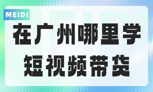 在广州哪里可以学习短视频带货呢？看完这篇再报名！ - 美迪电商教育