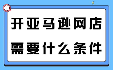 开亚马逊网店需要什么条件？新手开店全流程