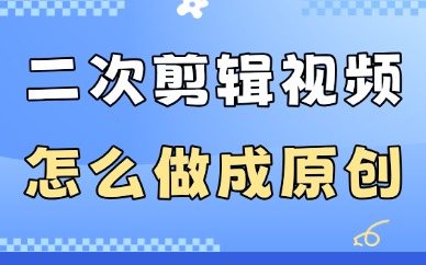 二次剪辑视频怎么做成原创？教你这些实用方法！