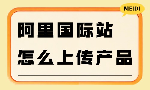 阿里国际站怎么上传产品？详细步骤教会你！ - 美迪电商教育