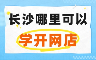 长沙哪里可以学开网店？这些渠道要清楚！