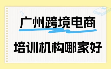 广州跨境电商培训机构哪家好？这份指南请收好！