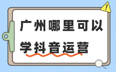 广州哪里可以学抖音运营？这些渠道了解一下！