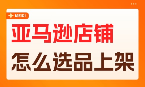 亚马逊店铺怎么选品上架?掌握这些方法步骤 - 美迪电商教育