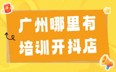 广州哪里有培训开抖店？这篇文章给你答案！