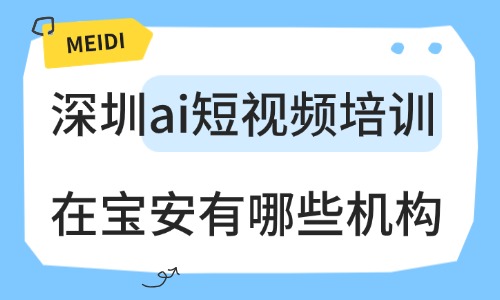 深圳ai短视频培训在宝安有哪些机构？主流机构盘点 - 美迪电商教育