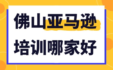 佛山亚马逊培训机构哪家好？本地亚马逊培训筛选标准