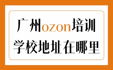 广州ozon培训学校地址在哪里？线下选课参考避坑指南