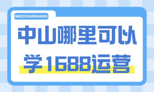中山哪里可以学1688运营?工厂商家选课参考干货指南 - 美迪电商教育