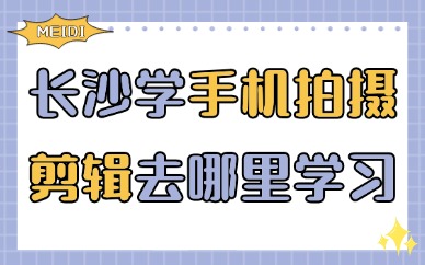 长沙学习手机拍摄剪辑去哪里学习？零基础选课避坑指南