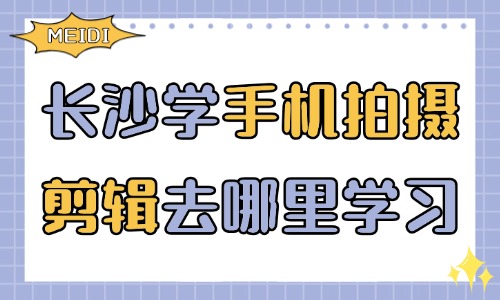 长沙学习手机拍摄剪辑去哪里学习？零基础选课避坑指南 - 美迪电商教育